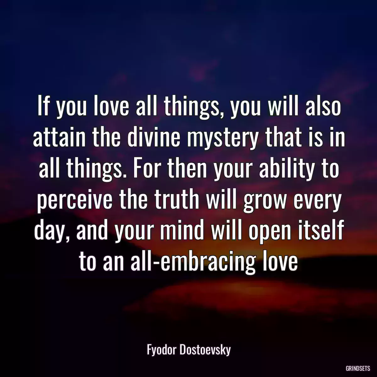 If you love all things, you will also attain the divine mystery that is in all things. For then your ability to perceive the truth will grow every day, and your mind will open itself to an all-embracing love