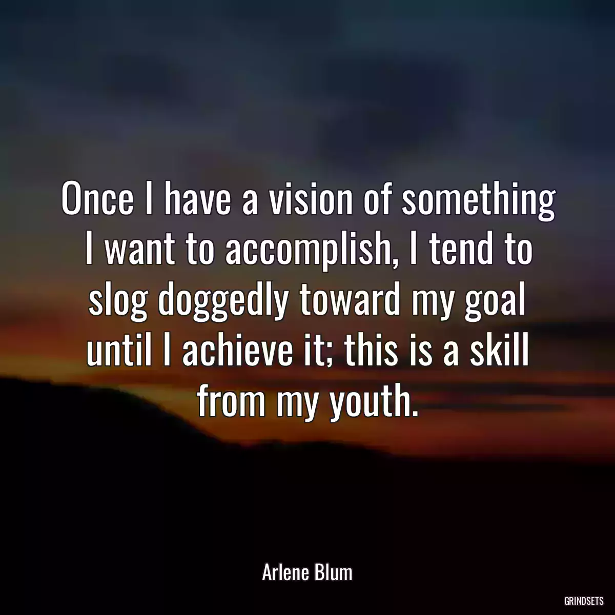 Once I have a vision of something I want to accomplish, I tend to slog doggedly toward my goal until I achieve it; this is a skill from my youth.