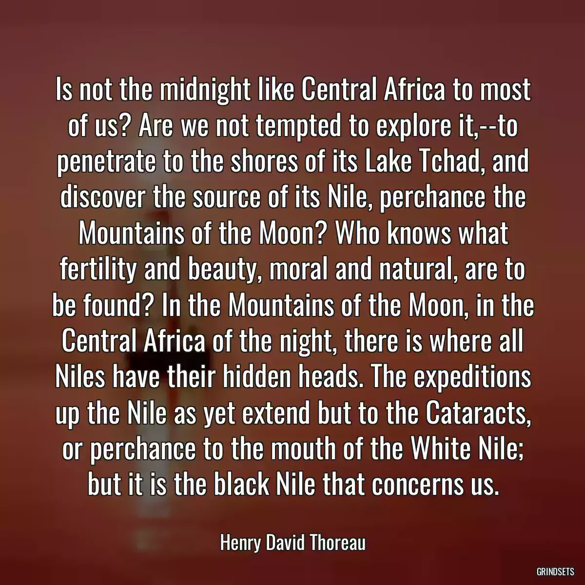 Is not the midnight like Central Africa to most of us? Are we not tempted to explore it,--to penetrate to the shores of its Lake Tchad, and discover the source of its Nile, perchance the Mountains of the Moon? Who knows what fertility and beauty, moral and natural, are to be found? In the Mountains of the Moon, in the Central Africa of the night, there is where all Niles have their hidden heads. The expeditions up the Nile as yet extend but to the Cataracts, or perchance to the mouth of the White Nile; but it is the black Nile that concerns us.