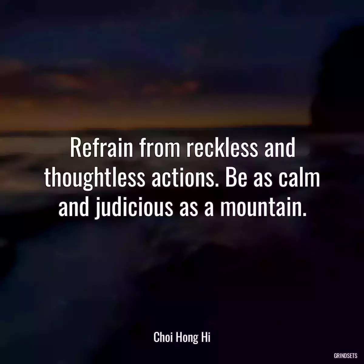 Refrain from reckless and thoughtless actions. Be as calm and judicious as a mountain.