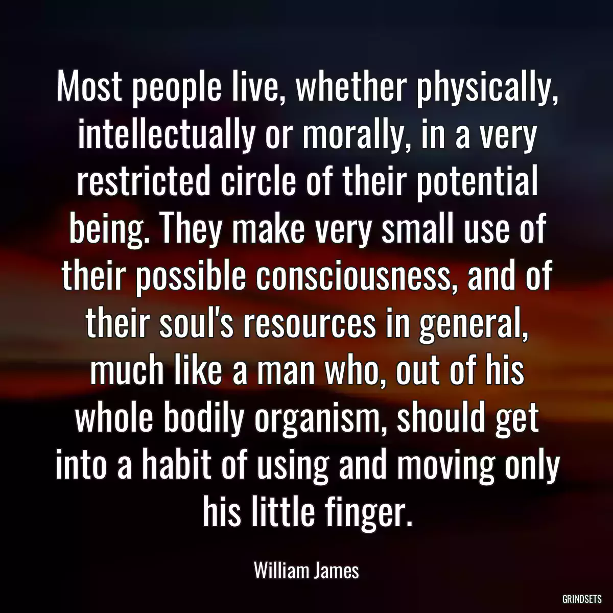 Most people live, whether physically, intellectually or morally, in a very restricted circle of their potential being. They make very small use of their possible consciousness, and of their soul\'s resources in general, much like a man who, out of his whole bodily organism, should get into a habit of using and moving only his little finger.