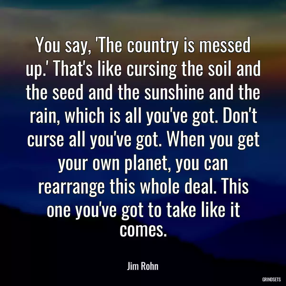 You say, \'The country is messed up.\' That\'s like cursing the soil and the seed and the sunshine and the rain, which is all you\'ve got. Don\'t curse all you\'ve got. When you get your own planet, you can rearrange this whole deal. This one you\'ve got to take like it comes.