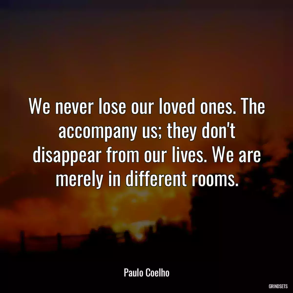 We never lose our loved ones. The accompany us; they don\'t disappear from our lives. We are merely in different rooms.