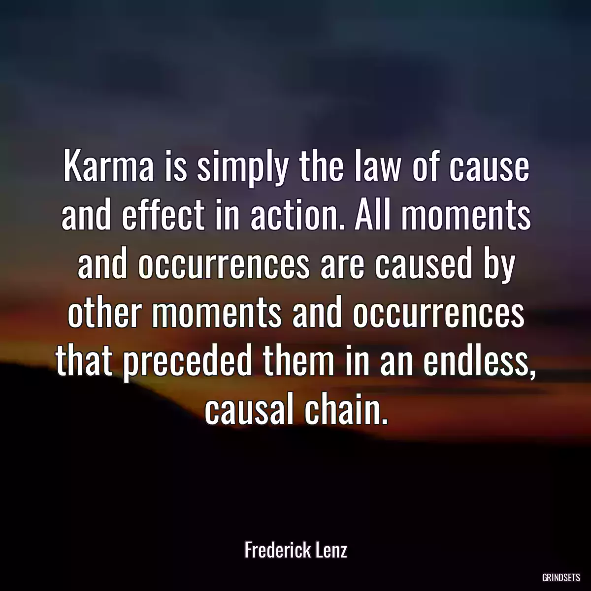 Karma is simply the law of cause and effect in action. All moments and occurrences are caused by other moments and occurrences that preceded them in an endless, causal chain.