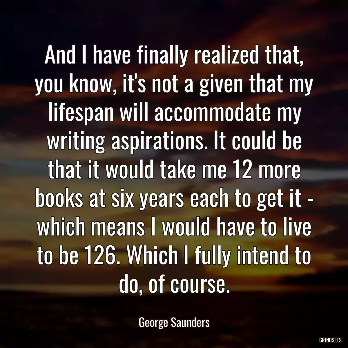 And I have finally realized that, you know, it\'s not a given that my lifespan will accommodate my writing aspirations. It could be that it would take me 12 more books at six years each to get it - which means I would have to live to be 126. Which I fully intend to do, of course.