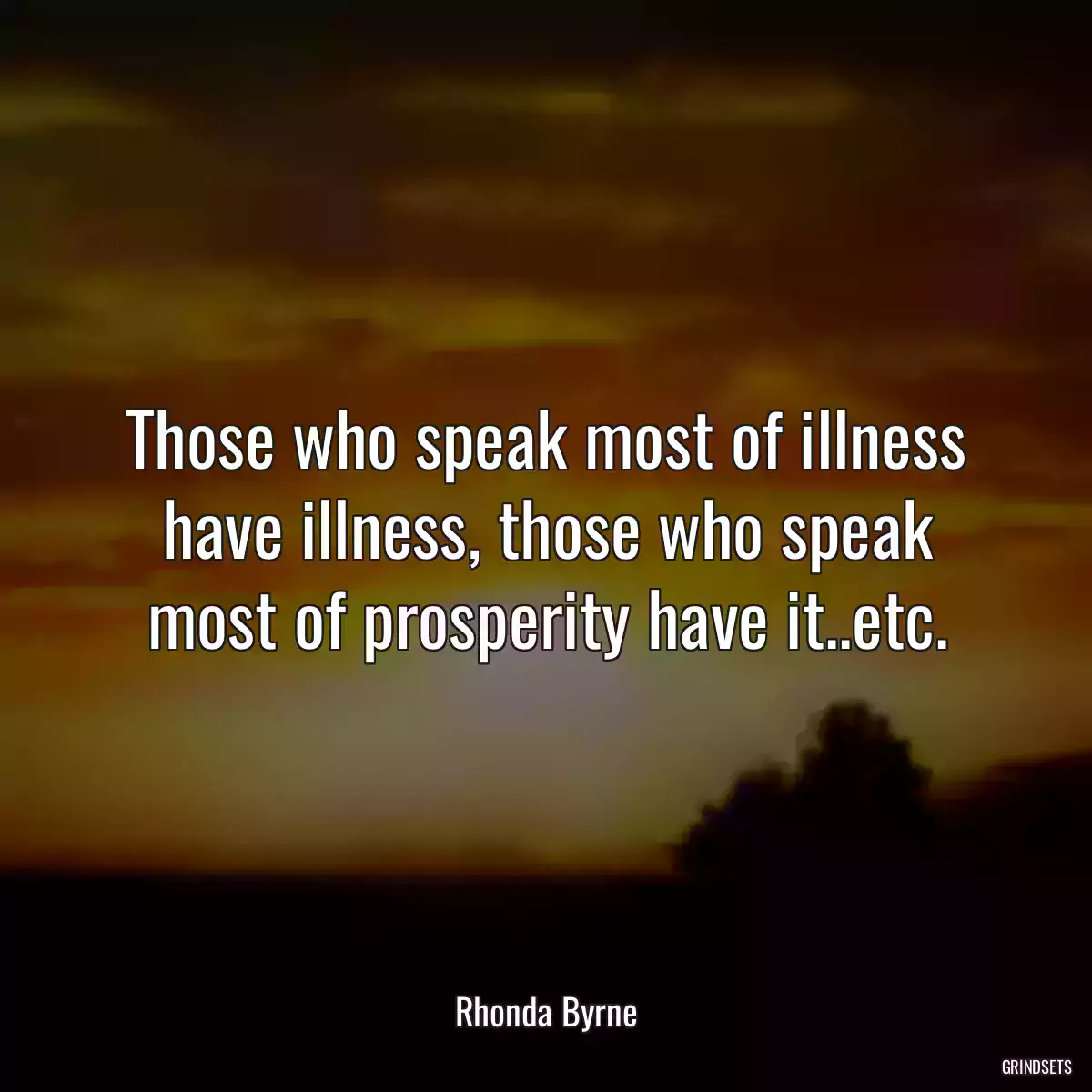 Those who speak most of illness have illness, those who speak most of prosperity have it..etc.