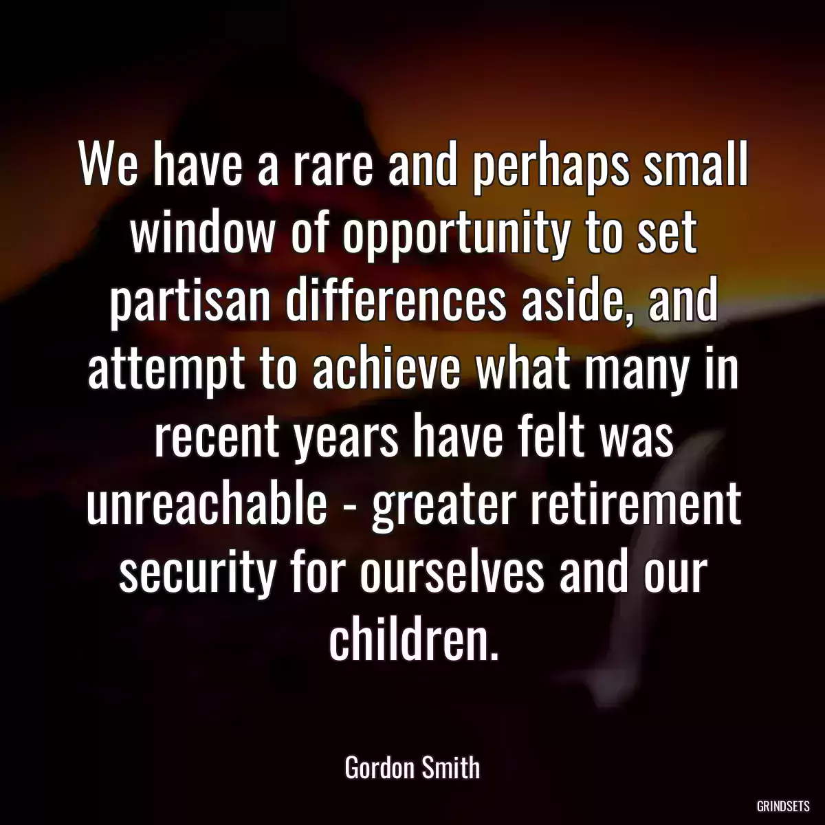 We have a rare and perhaps small window of opportunity to set partisan differences aside, and attempt to achieve what many in recent years have felt was unreachable - greater retirement security for ourselves and our children.