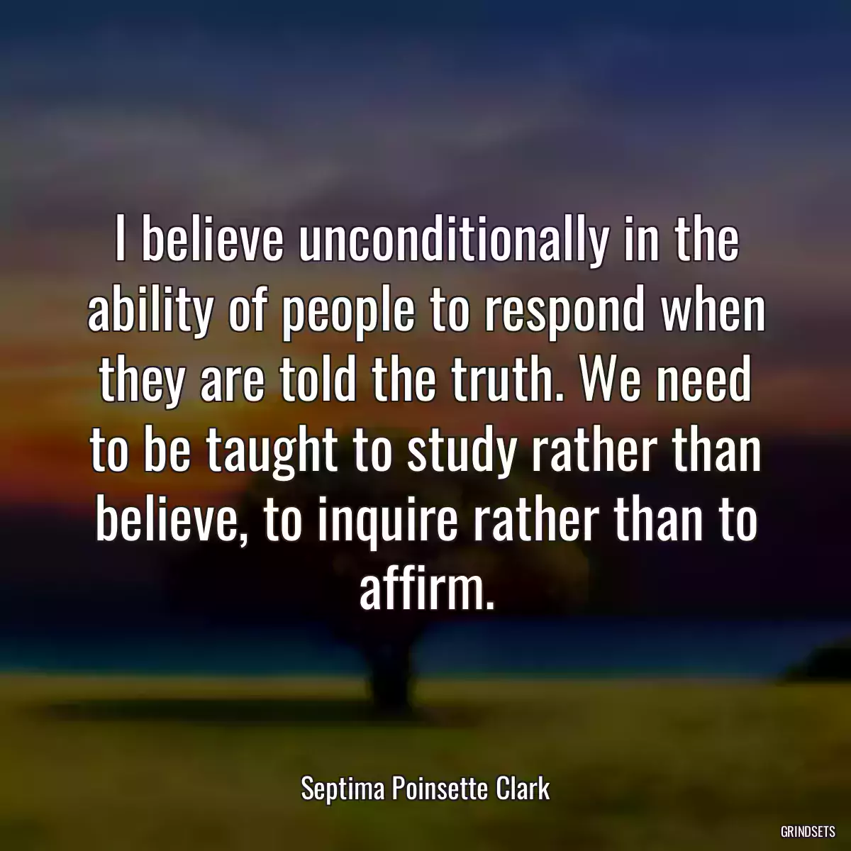 I believe unconditionally in the ability of people to respond when they are told the truth. We need to be taught to study rather than believe, to inquire rather than to affirm.