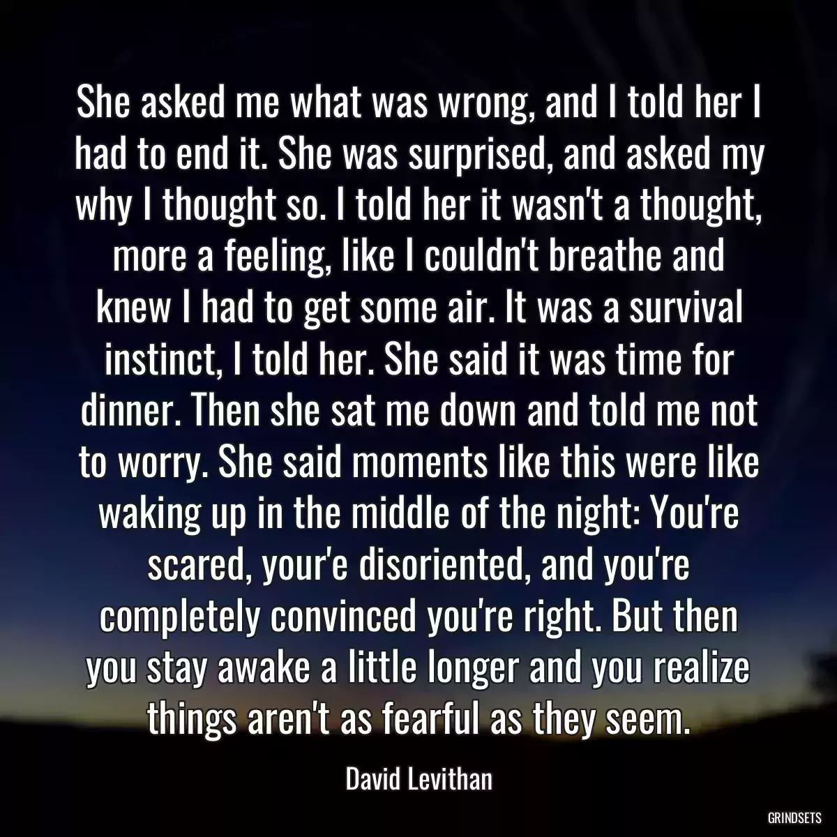 She asked me what was wrong, and I told her I had to end it. She was surprised, and asked my why I thought so. I told her it wasn\'t a thought, more a feeling, like I couldn\'t breathe and knew I had to get some air. It was a survival instinct, I told her. She said it was time for dinner. Then she sat me down and told me not to worry. She said moments like this were like waking up in the middle of the night: You\'re scared, your\'e disoriented, and you\'re completely convinced you\'re right. But then you stay awake a little longer and you realize things aren\'t as fearful as they seem.