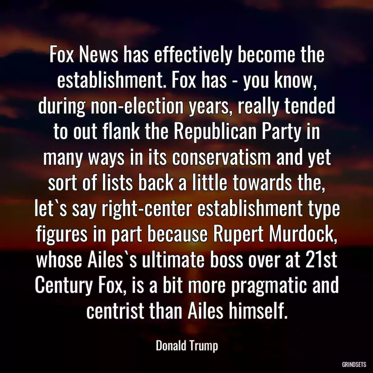 Fox News has effectively become the establishment. Fox has - you know, during non-election years, really tended to out flank the Republican Party in many ways in its conservatism and yet sort of lists back a little towards the, let`s say right-center establishment type figures in part because Rupert Murdock, whose Ailes`s ultimate boss over at 21st Century Fox, is a bit more pragmatic and centrist than Ailes himself.