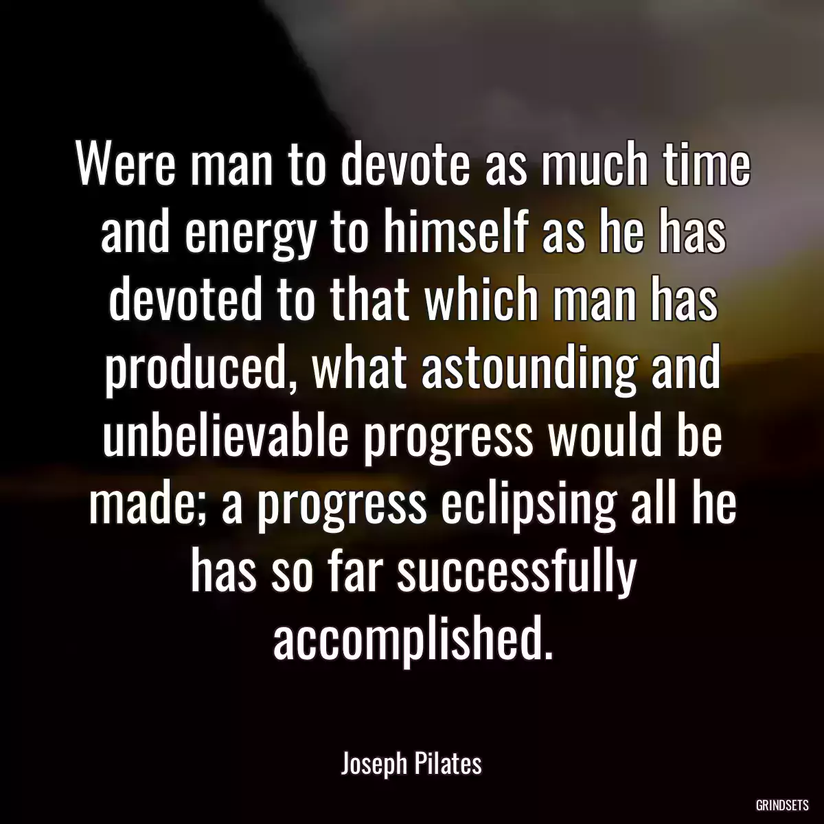 Were man to devote as much time and energy to himself as he has devoted to that which man has produced, what astounding and unbelievable progress would be made; a progress eclipsing all he has so far successfully accomplished.