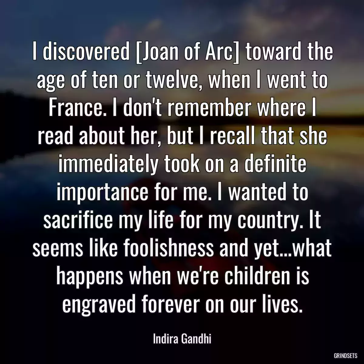 I discovered [Joan of Arc] toward the age of ten or twelve, when I went to France. I don\'t remember where I read about her, but I recall that she immediately took on a definite importance for me. I wanted to sacrifice my life for my country. It seems like foolishness and yet...what happens when we\'re children is engraved forever on our lives.