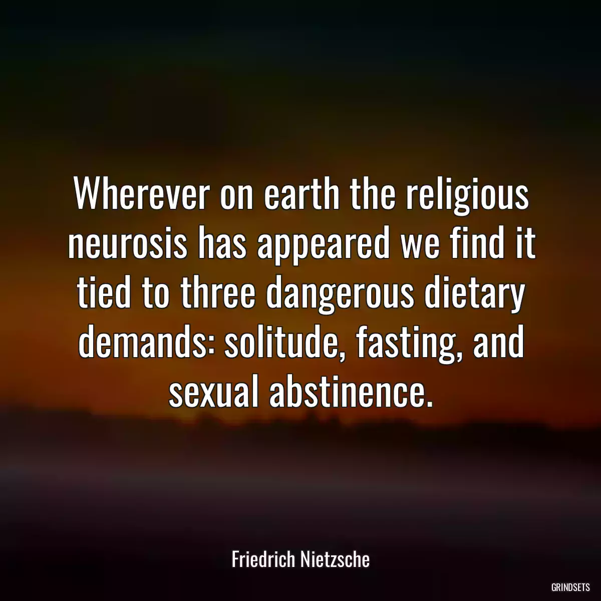 Wherever on earth the religious neurosis has appeared we find it tied to three dangerous dietary demands: solitude, fasting, and sexual abstinence.