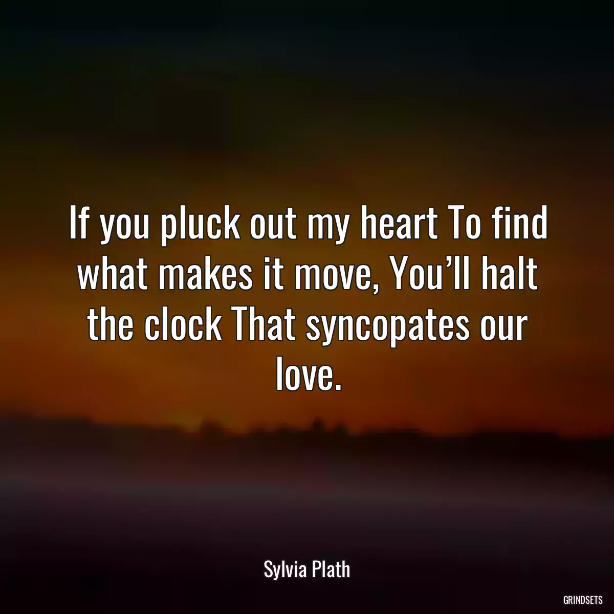 If you pluck out my heart To find what makes it move, You’ll halt the clock That syncopates our love.