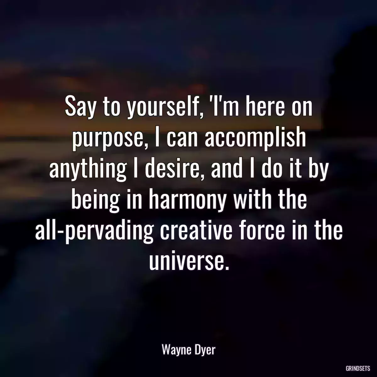 Say to yourself, \'I\'m here on purpose, I can accomplish anything I desire, and I do it by being in harmony with the all-pervading creative force in the universe.