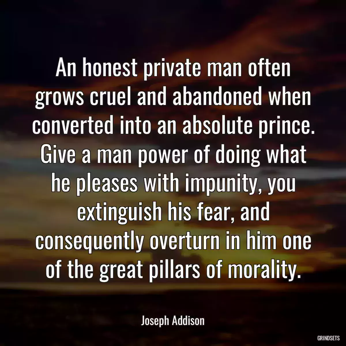 An honest private man often grows cruel and abandoned when converted into an absolute prince. Give a man power of doing what he pleases with impunity, you extinguish his fear, and consequently overturn in him one of the great pillars of morality.