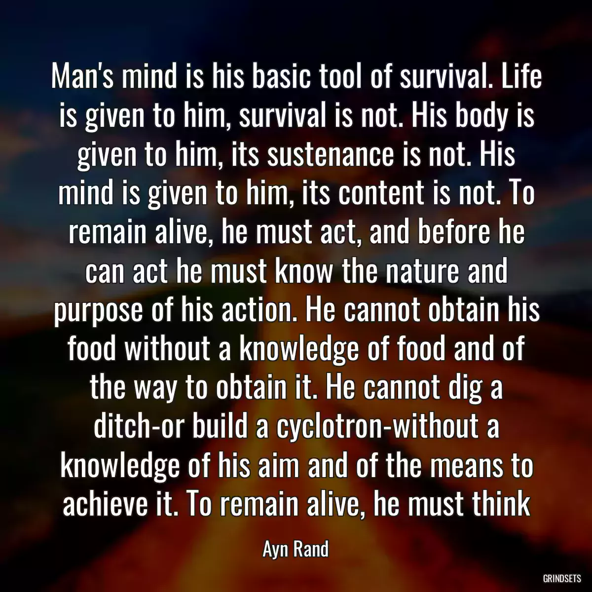 Man\'s mind is his basic tool of survival. Life is given to him, survival is not. His body is given to him, its sustenance is not. His mind is given to him, its content is not. To remain alive, he must act, and before he can act he must know the nature and purpose of his action. He cannot obtain his food without a knowledge of food and of the way to obtain it. He cannot dig a ditch-or build a cyclotron-without a knowledge of his aim and of the means to achieve it. To remain alive, he must think