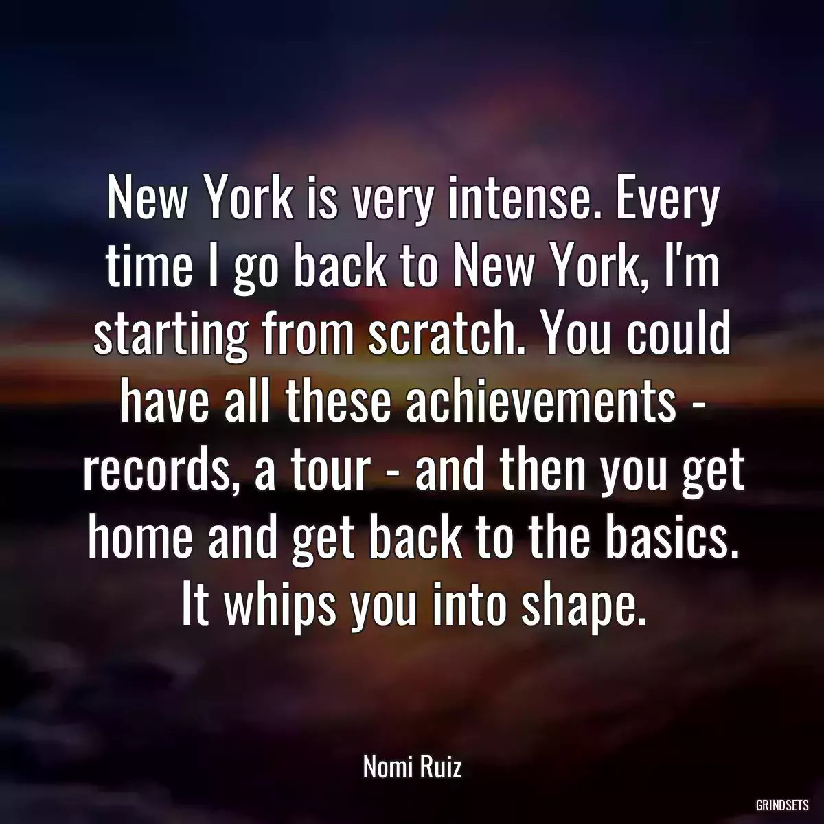 New York is very intense. Every time I go back to New York, I\'m starting from scratch. You could have all these achievements - records, a tour - and then you get home and get back to the basics. It whips you into shape.