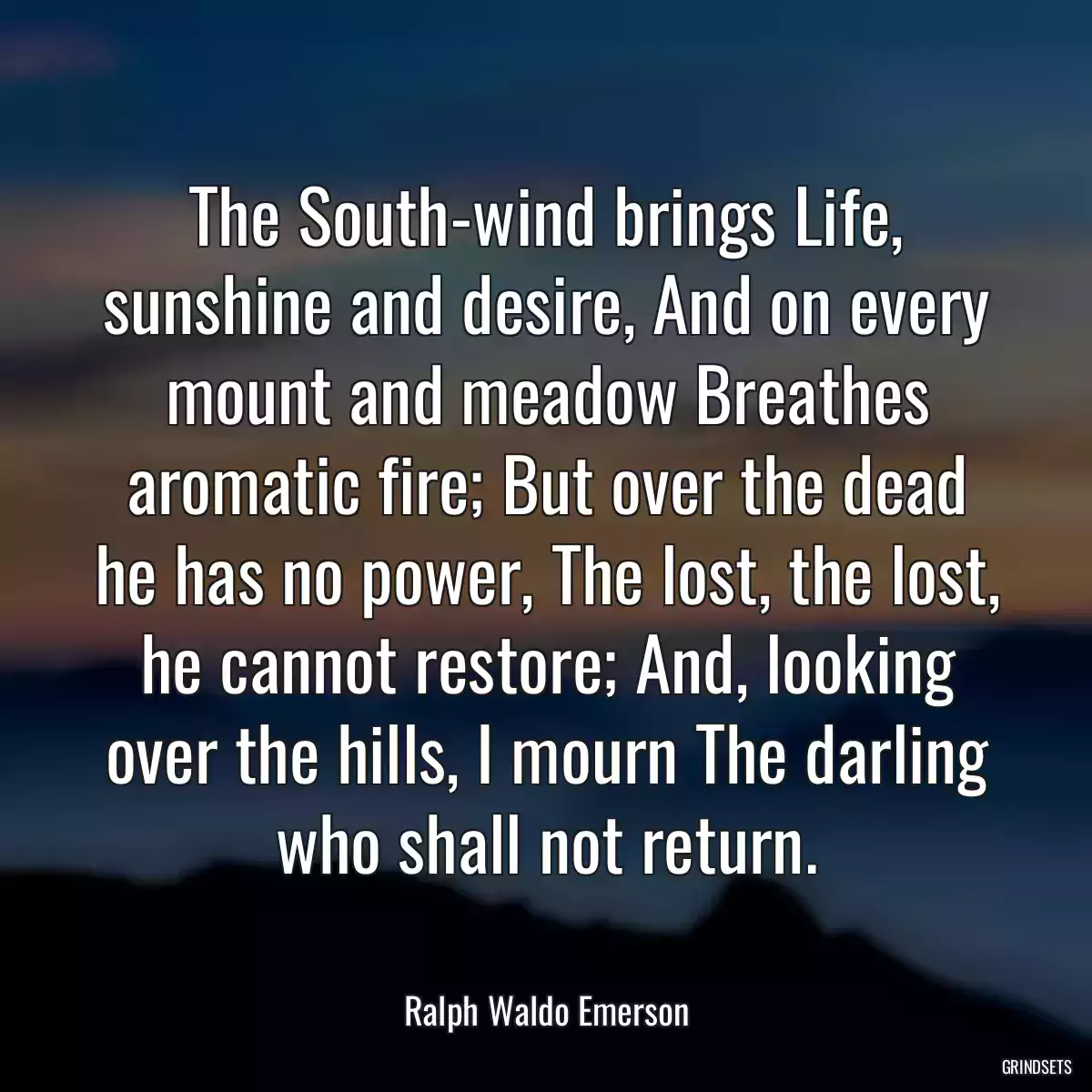 The South-wind brings Life, sunshine and desire, And on every mount and meadow Breathes aromatic fire; But over the dead he has no power, The lost, the lost, he cannot restore; And, looking over the hills, I mourn The darling who shall not return.