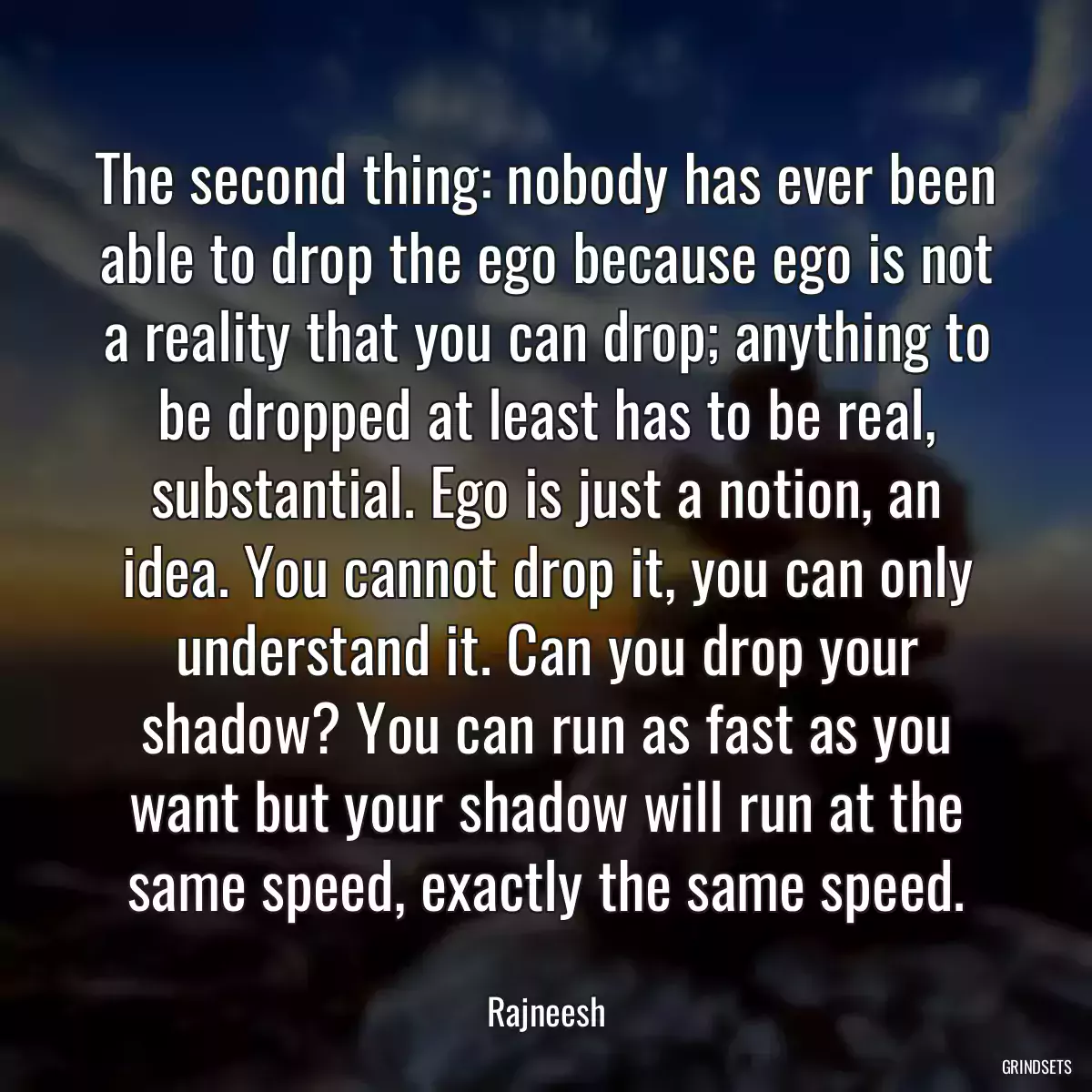 The second thing: nobody has ever been able to drop the ego because ego is not a reality that you can drop; anything to be dropped at least has to be real, substantial. Ego is just a notion, an idea. You cannot drop it, you can only understand it. Can you drop your shadow? You can run as fast as you want but your shadow will run at the same speed, exactly the same speed.