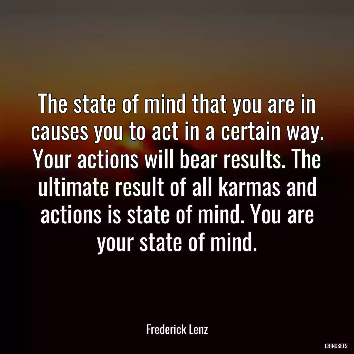 The state of mind that you are in causes you to act in a certain way. Your actions will bear results. The ultimate result of all karmas and actions is state of mind. You are your state of mind.