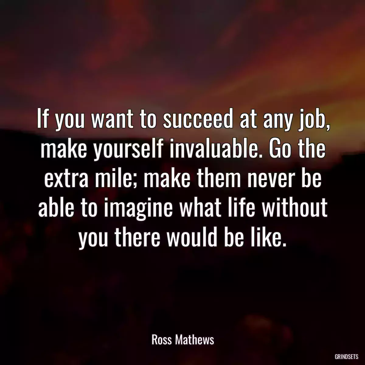 If you want to succeed at any job, make yourself invaluable. Go the extra mile; make them never be able to imagine what life without you there would be like.