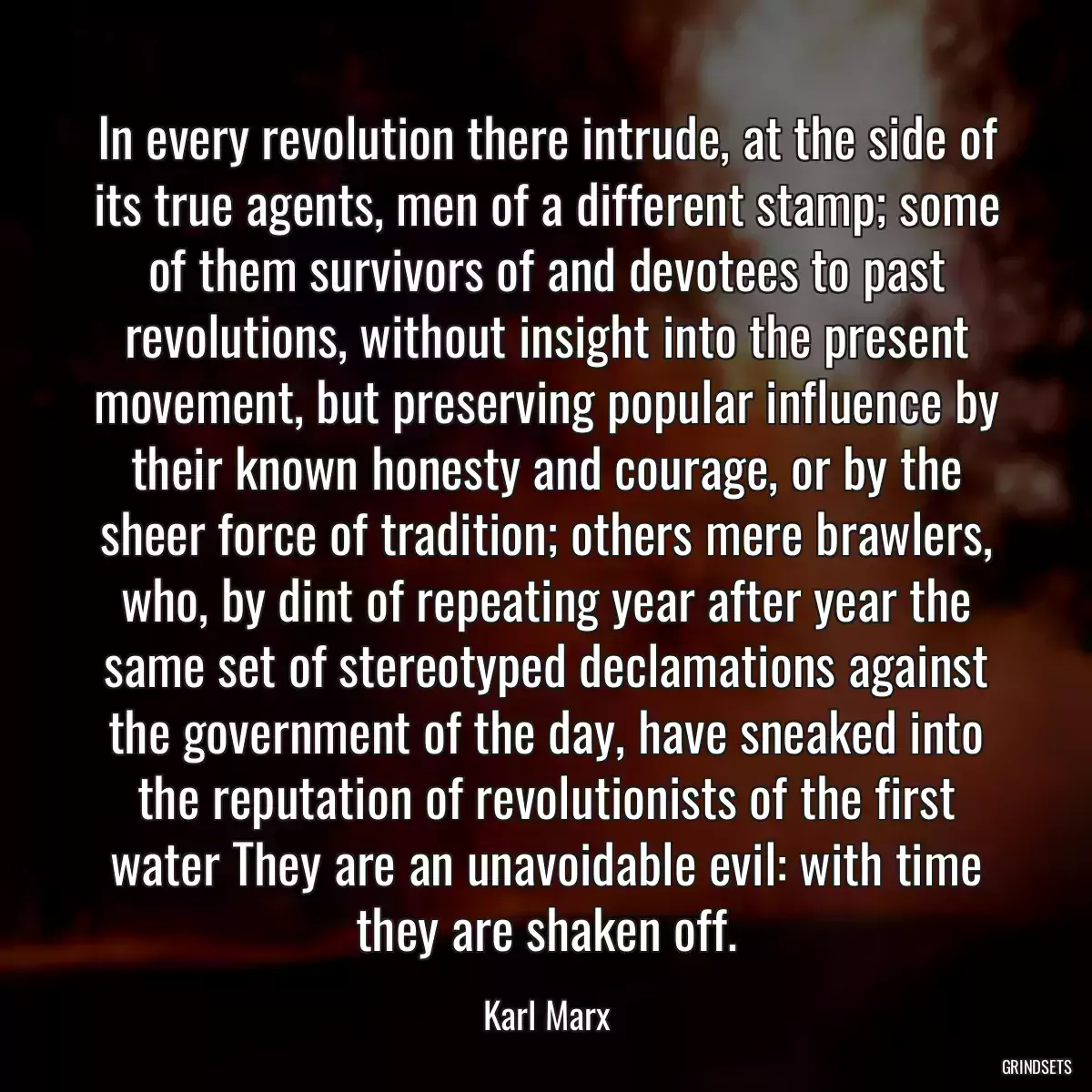 In every revolution there intrude, at the side of its true agents, men of a different stamp; some of them survivors of and devotees to past revolutions, without insight into the present movement, but preserving popular influence by their known honesty and courage, or by the sheer force of tradition; others mere brawlers, who, by dint of repeating year after year the same set of stereotyped declamations against the government of the day, have sneaked into the reputation of revolutionists of the first water They are an unavoidable evil: with time they are shaken off.