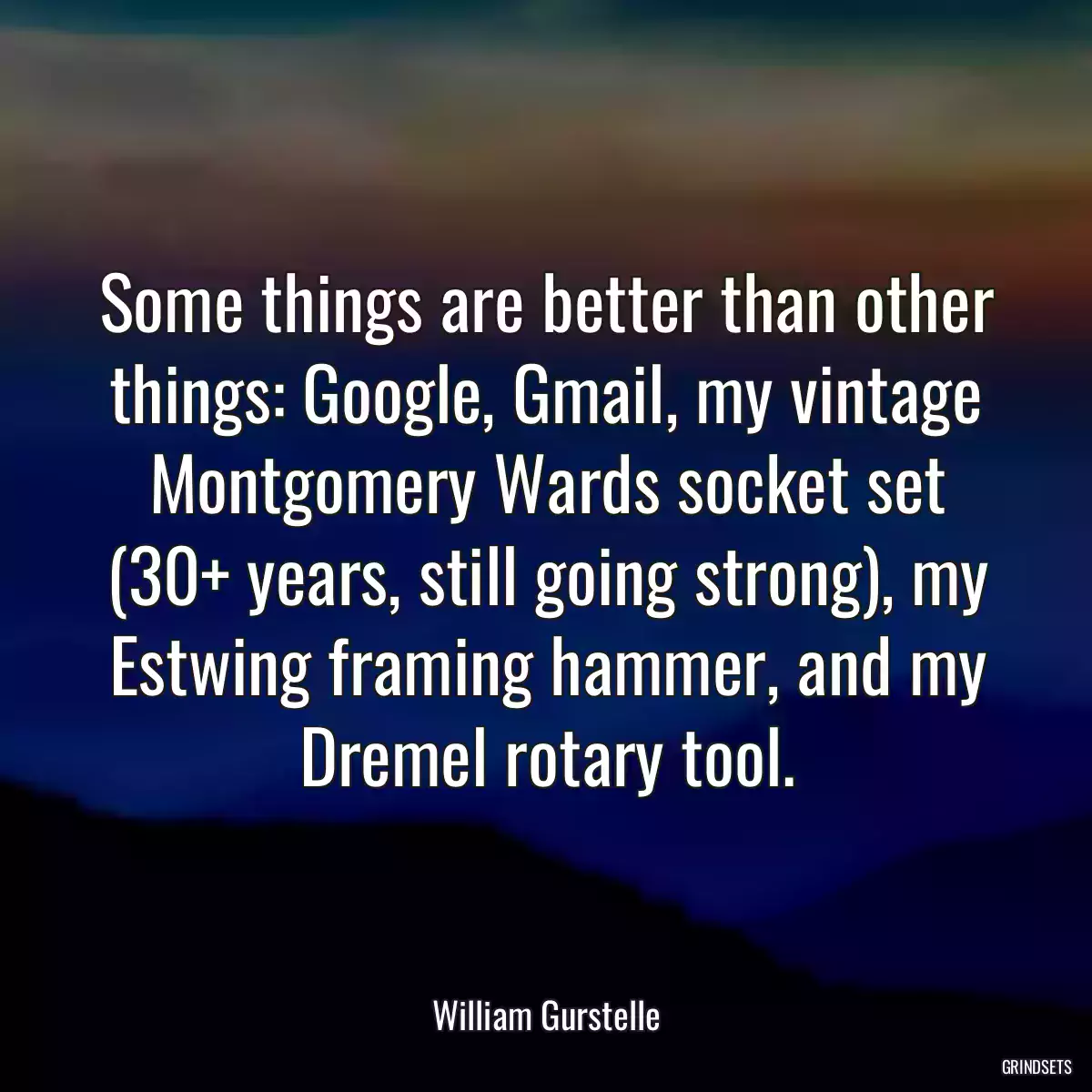 Some things are better than other things: Google, Gmail, my vintage Montgomery Wards socket set (30+ years, still going strong), my Estwing framing hammer, and my Dremel rotary tool.