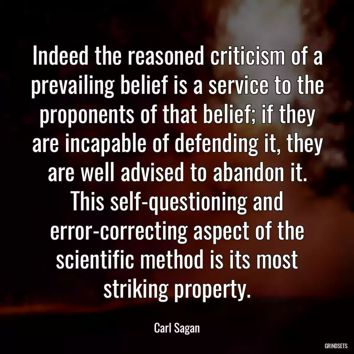 Indeed the reasoned criticism of a prevailing belief is a service to the proponents of that belief; if they are incapable of defending it, they are well advised to abandon it. This self-questioning and error-correcting aspect of the scientific method is its most striking property.