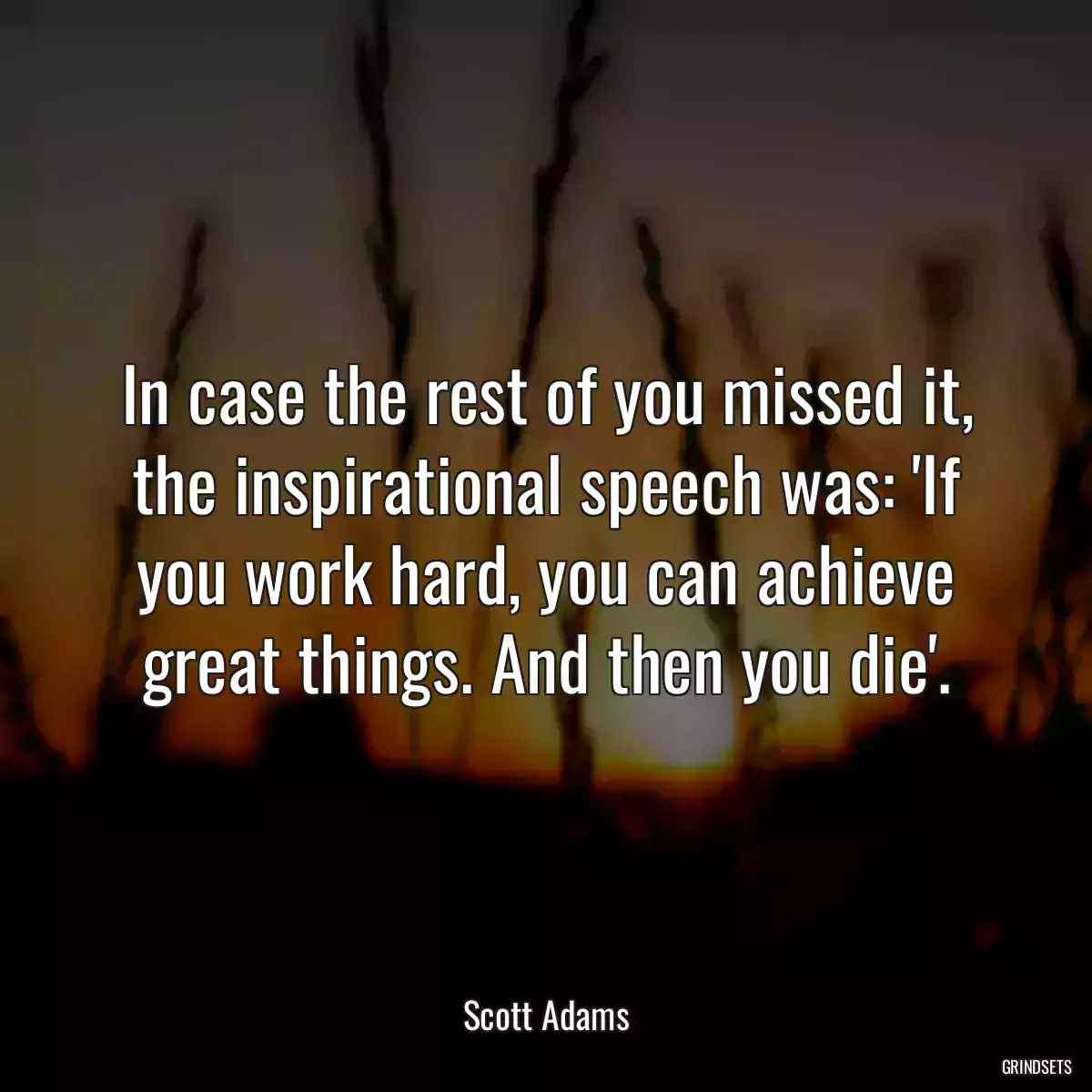 In case the rest of you missed it, the inspirational speech was: \'If you work hard, you can achieve great things. And then you die\'.