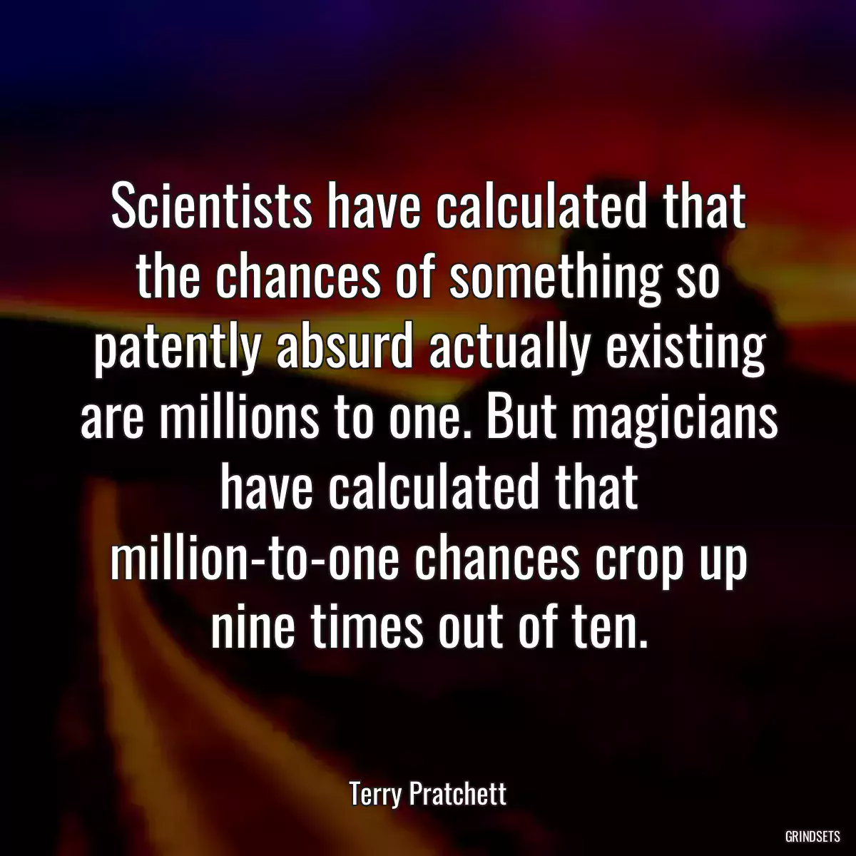 Scientists have calculated that the chances of something so patently absurd actually existing are millions to one. But magicians have calculated that million-to-one chances crop up nine times out of ten.