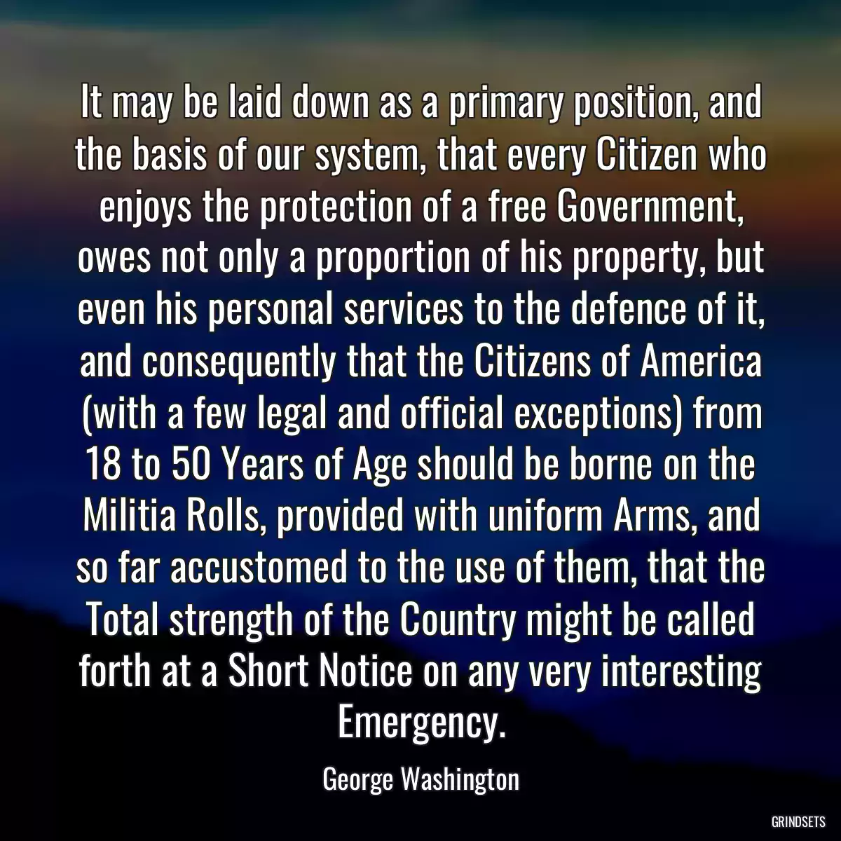 It may be laid down as a primary position, and the basis of our system, that every Citizen who enjoys the protection of a free Government, owes not only a proportion of his property, but even his personal services to the defence of it, and consequently that the Citizens of America (with a few legal and official exceptions) from 18 to 50 Years of Age should be borne on the Militia Rolls, provided with uniform Arms, and so far accustomed to the use of them, that the Total strength of the Country might be called forth at a Short Notice on any very interesting Emergency.