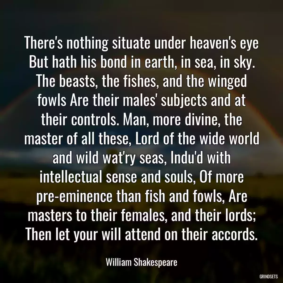 There\'s nothing situate under heaven\'s eye But hath his bond in earth, in sea, in sky. The beasts, the fishes, and the winged fowls Are their males\' subjects and at their controls. Man, more divine, the master of all these, Lord of the wide world and wild wat\'ry seas, Indu\'d with intellectual sense and souls, Of more pre-eminence than fish and fowls, Are masters to their females, and their lords; Then let your will attend on their accords.