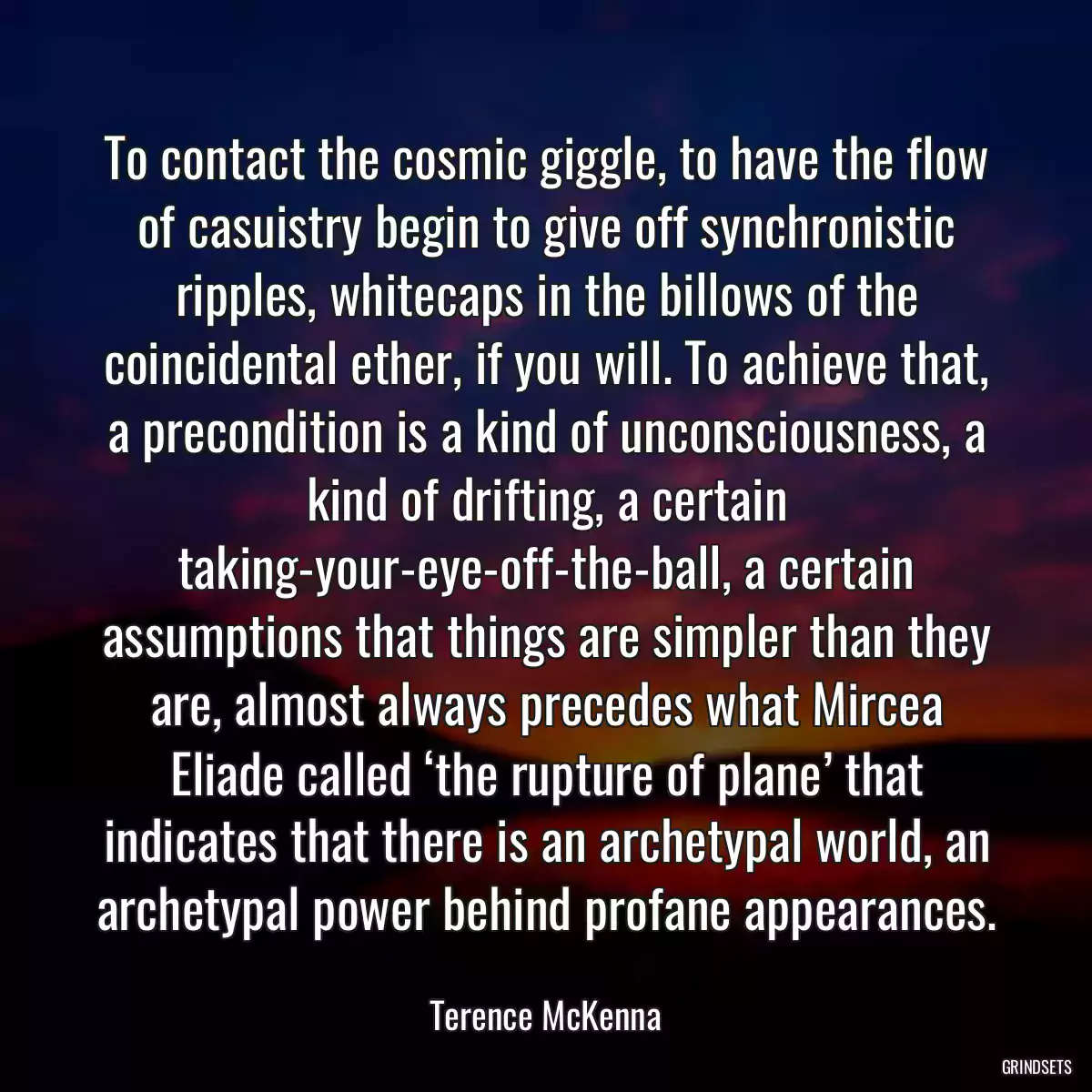 To contact the cosmic giggle, to have the flow of casuistry begin to give off synchronistic ripples, whitecaps in the billows of the coincidental ether, if you will. To achieve that, a precondition is a kind of unconsciousness, a kind of drifting, a certain taking-your-eye-off-the-ball, a certain assumptions that things are simpler than they are, almost always precedes what Mircea Eliade called ‘the rupture of plane’ that indicates that there is an archetypal world, an archetypal power behind profane appearances.