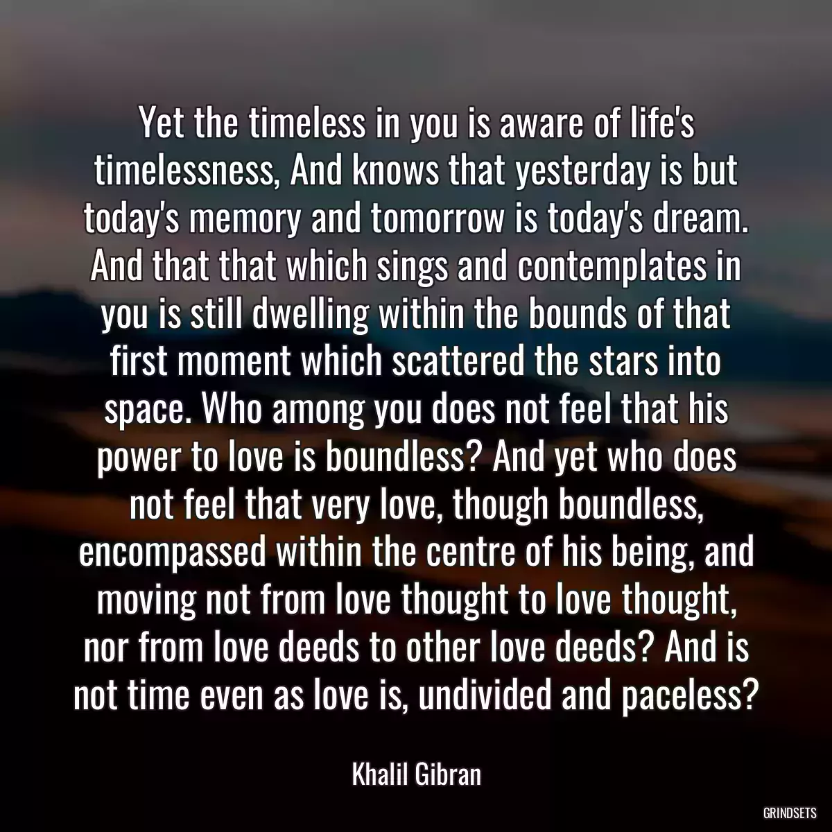 Yet the timeless in you is aware of life\'s timelessness, And knows that yesterday is but today\'s memory and tomorrow is today\'s dream. And that that which sings and contemplates in you is still dwelling within the bounds of that first moment which scattered the stars into space. Who among you does not feel that his power to love is boundless? And yet who does not feel that very love, though boundless, encompassed within the centre of his being, and moving not from love thought to love thought, nor from love deeds to other love deeds? And is not time even as love is, undivided and paceless?