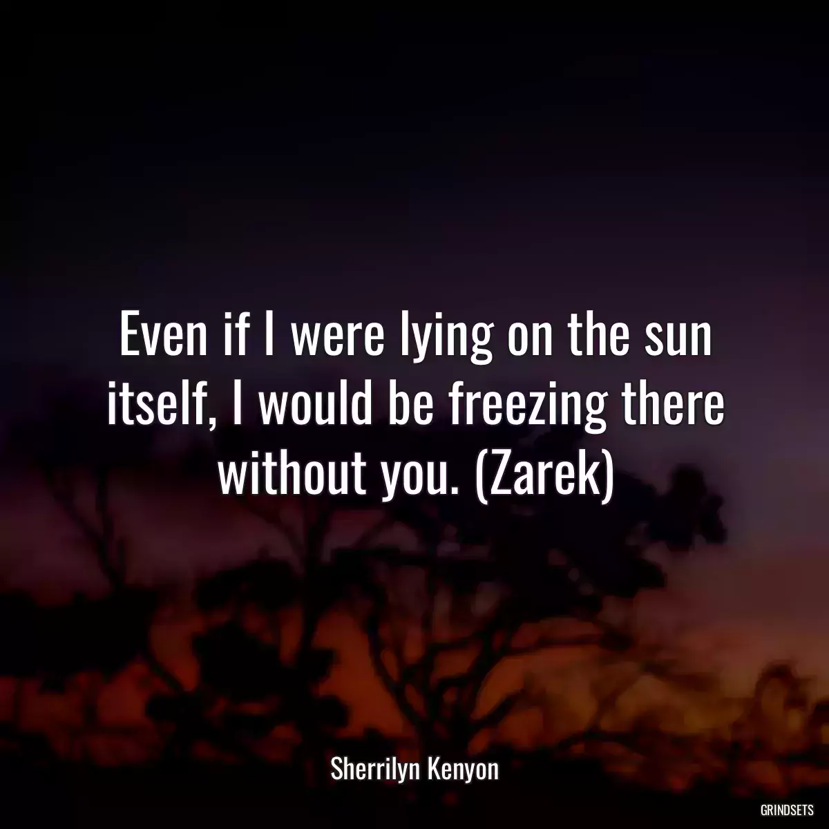 Even if I were lying on the sun itself, I would be freezing there without you. (Zarek)