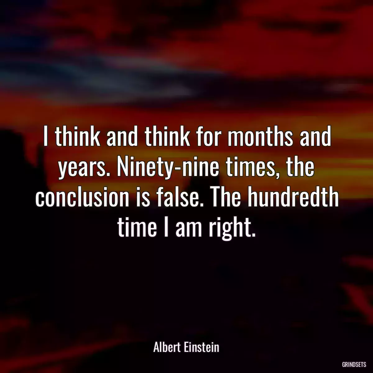 I think and think for months and years. Ninety-nine times, the conclusion is false. The hundredth time I am right.