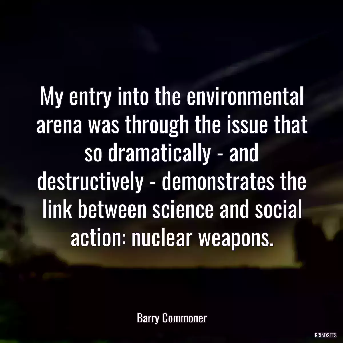 My entry into the environmental arena was through the issue that so dramatically - and destructively - demonstrates the link between science and social action: nuclear weapons.