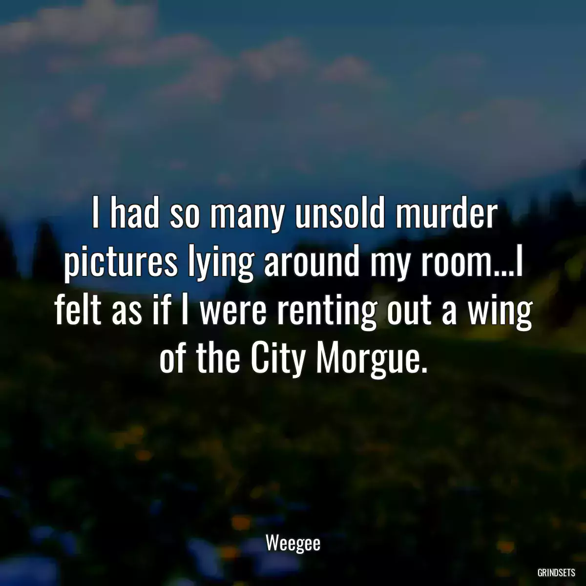 I had so many unsold murder pictures lying around my room...I felt as if I were renting out a wing of the City Morgue.