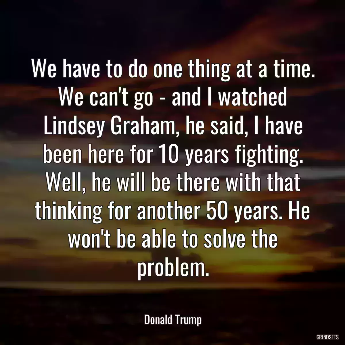 We have to do one thing at a time. We can\'t go - and I watched Lindsey Graham, he said, I have been here for 10 years fighting. Well, he will be there with that thinking for another 50 years. He won\'t be able to solve the problem.