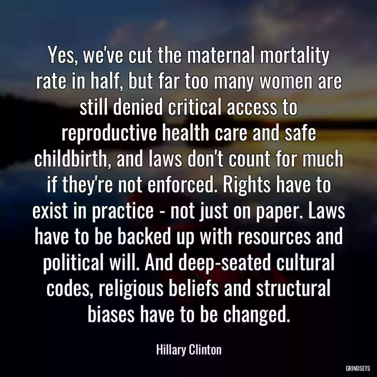 Yes, we\'ve cut the maternal mortality rate in half, but far too many women are still denied critical access to reproductive health care and safe childbirth, and laws don\'t count for much if they\'re not enforced. Rights have to exist in practice - not just on paper. Laws have to be backed up with resources and political will. And deep-seated cultural codes, religious beliefs and structural biases have to be changed.