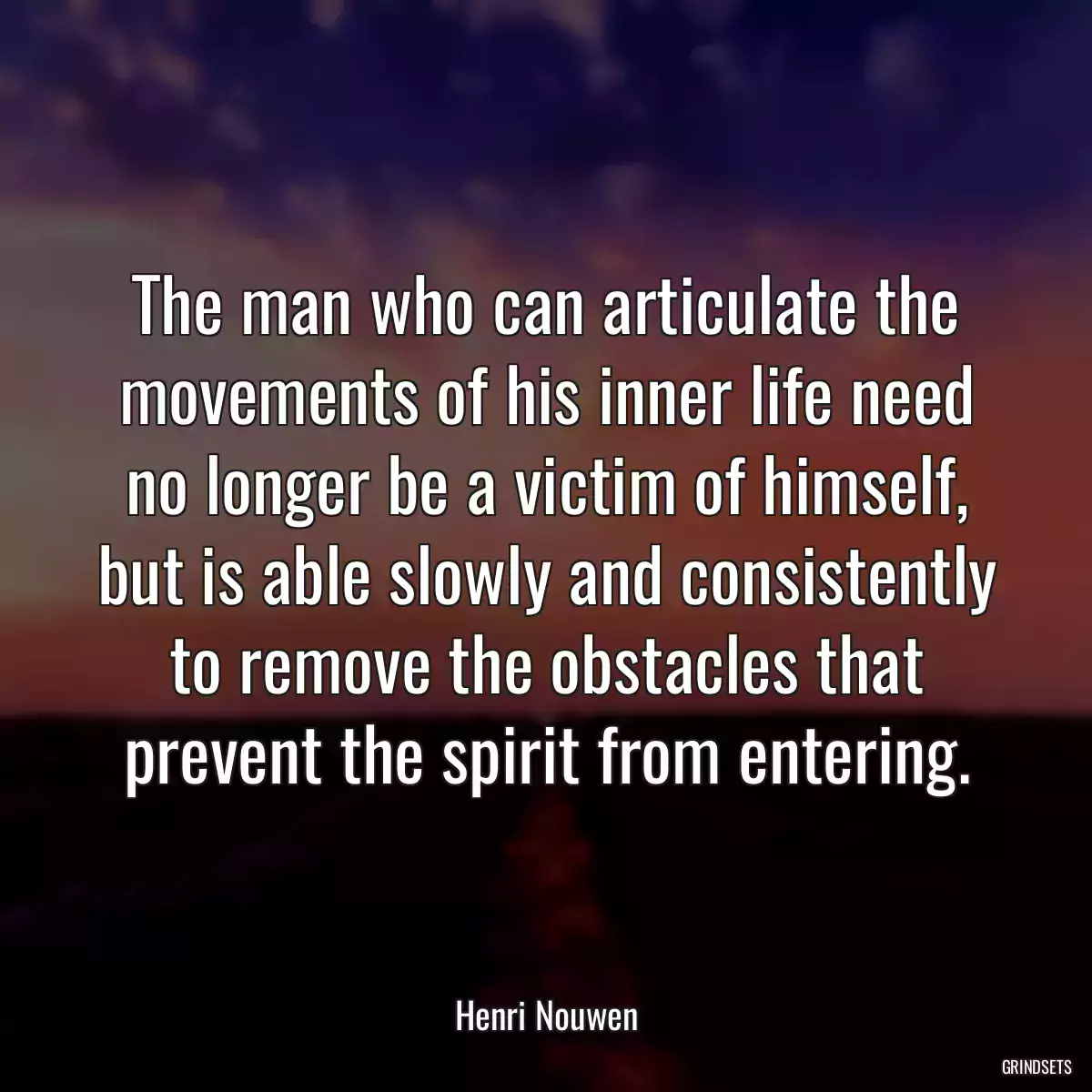 The man who can articulate the movements of his inner life need no longer be a victim of himself, but is able slowly and consistently to remove the obstacles that prevent the spirit from entering.