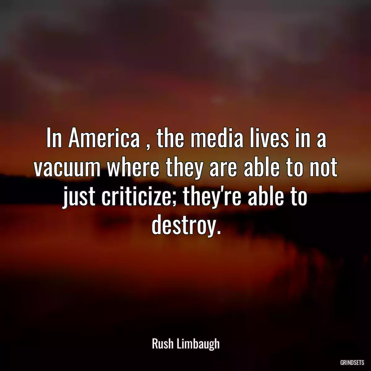 In America , the media lives in a vacuum where they are able to not just criticize; they\'re able to destroy.