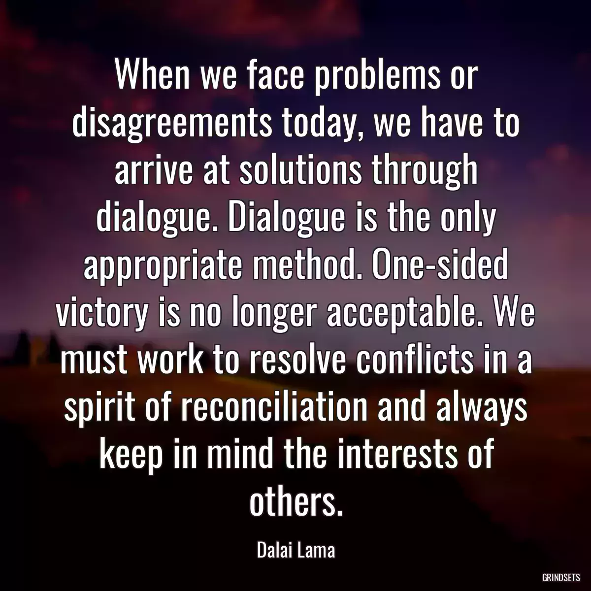 When we face problems or disagreements today, we have to arrive at solutions through dialogue. Dialogue is the only appropriate method. One-sided victory is no longer acceptable. We must work to resolve conflicts in a spirit of reconciliation and always keep in mind the interests of others.