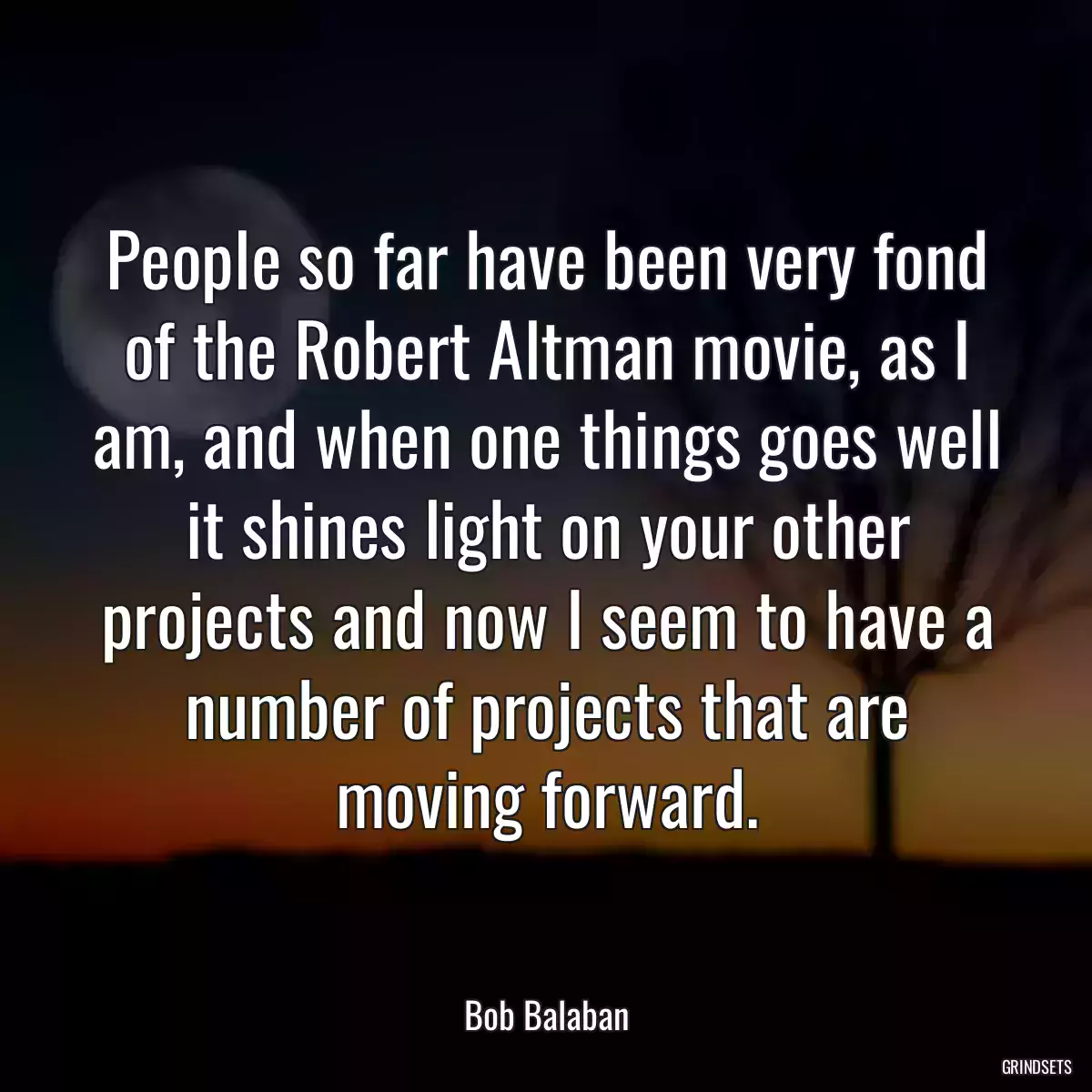 People so far have been very fond of the Robert Altman movie, as I am, and when one things goes well it shines light on your other projects and now I seem to have a number of projects that are moving forward.