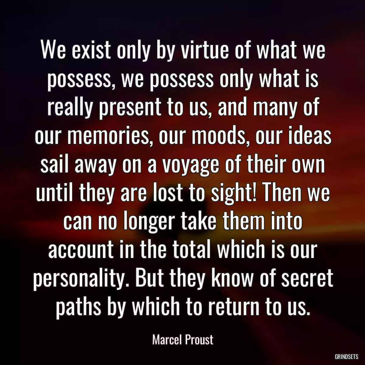 We exist only by virtue of what we possess, we possess only what is really present to us, and many of our memories, our moods, our ideas sail away on a voyage of their own until they are lost to sight! Then we can no longer take them into account in the total which is our personality. But they know of secret paths by which to return to us.