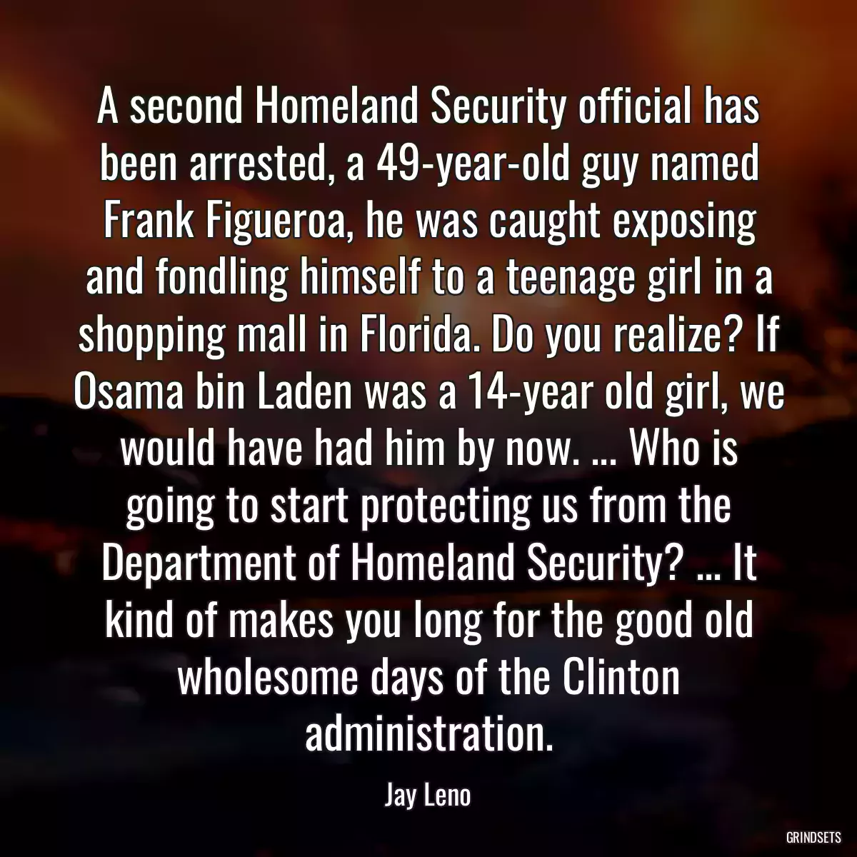 A second Homeland Security official has been arrested, a 49-year-old guy named Frank Figueroa, he was caught exposing and fondling himself to a teenage girl in a shopping mall in Florida. Do you realize? If Osama bin Laden was a 14-year old girl, we would have had him by now. ... Who is going to start protecting us from the Department of Homeland Security? ... It kind of makes you long for the good old wholesome days of the Clinton administration.