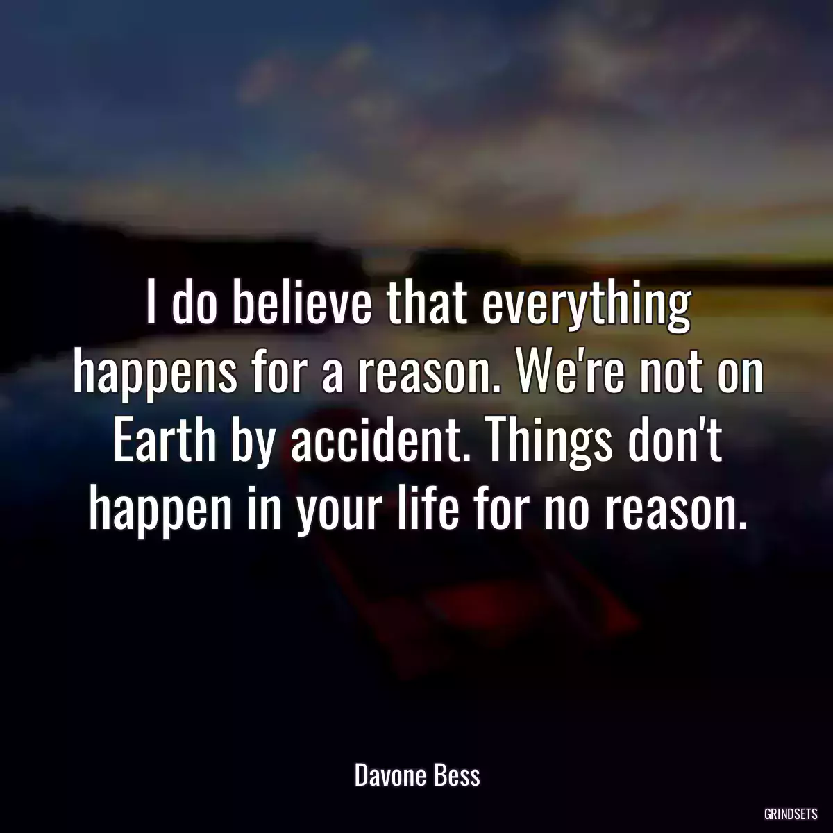 I do believe that everything happens for a reason. We\'re not on Earth by accident. Things don\'t happen in your life for no reason.