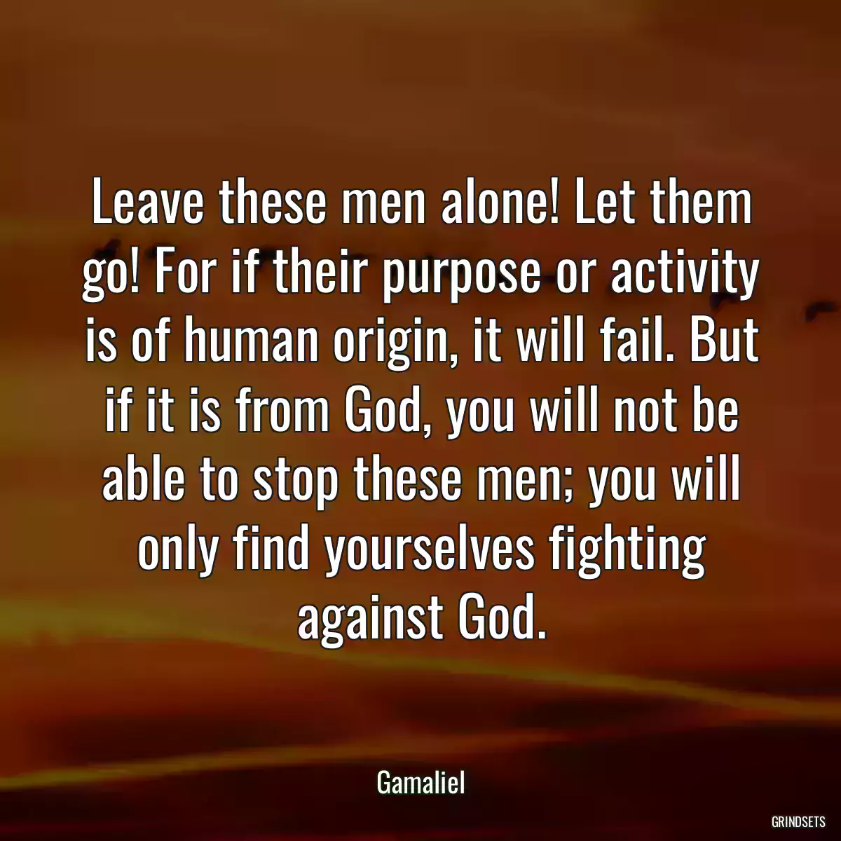 Leave these men alone! Let them go! For if their purpose or activity is of human origin, it will fail. But if it is from God, you will not be able to stop these men; you will only find yourselves fighting against God.