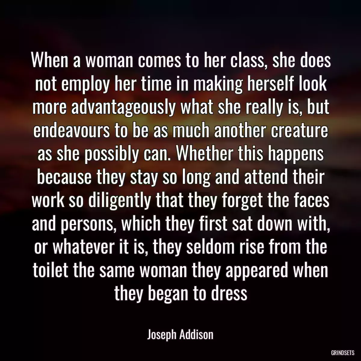 When a woman comes to her class, she does not employ her time in making herself look more advantageously what she really is, but endeavours to be as much another creature as she possibly can. Whether this happens because they stay so long and attend their work so diligently that they forget the faces and persons, which they first sat down with, or whatever it is, they seldom rise from the toilet the same woman they appeared when they began to dress